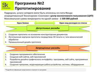 6
Программа №2
Прототипирование
Подрядчик, услуги которого могут быть оплачены со счета Фонда:
аккредитованный Технопарком «Сколково» центр коллективного пользования (ЦКП)
Максимальная сумма микрогранта по одной заявке - 1 500 000 рублей
1. Создание прототипа на основании конструкторских документов
2. Изготовление корпусов прототипа посредством 3D печати и / или механической
обработки
3. Промышленный дизайн прототипа
Запрещенные расходы
1. Создание программного обеспечения
2. Создание веб-сайтов, веб-приложений
3. Разработка дизайна графического интерфейса программы, веб-сайта, программных
приложений
4. Создание программ, моделирующих работу устройства, системы, оборудования
Допустимые расходы
*Подробная информация представлена в приказе по программе
Одна Заявка Один вид расходов из списка
 