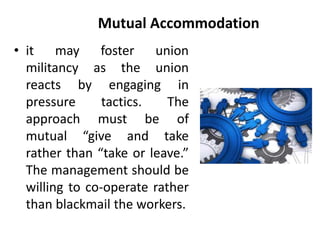 Mutual Accommodation
• it may foster union
militancy as the union
reacts by engaging in
pressure tactics. The
approach must be of
mutual “give and take
rather than “take or leave.”
The management should be
willing to co-operate rather
than blackmail the workers.
 