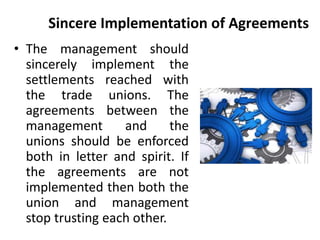 Sincere Implementation of Agreements
• The management should
sincerely implement the
settlements reached with
the trade unions. The
agreements between the
management and the
unions should be enforced
both in letter and spirit. If
the agreements are not
implemented then both the
union and management
stop trusting each other.
 