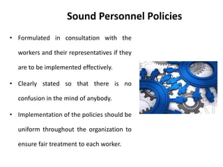 Sound Personnel Policies
• Formulated in consultation with the
workers and their representatives if they
are to be implemented effectively.
• Clearly stated so that there is no
confusion in the mind of anybody.
• Implementation of the policies should be
uniform throughout the organization to
ensure fair treatment to each worker.
 