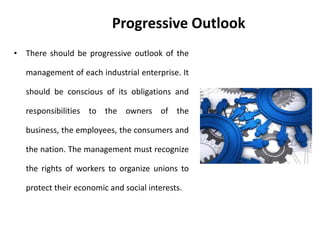 Progressive Outlook
• There should be progressive outlook of the
management of each industrial enterprise. It
should be conscious of its obligations and
responsibilities to the owners of the
business, the employees, the consumers and
the nation. The management must recognize
the rights of workers to organize unions to
protect their economic and social interests.
 