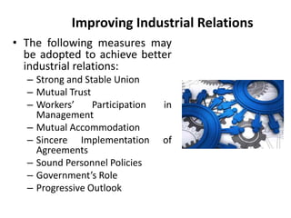 Improving Industrial Relations
• The following measures may
be adopted to achieve better
industrial relations:
– Strong and Stable Union
– Mutual Trust
– Workers’ Participation in
Management
– Mutual Accommodation
– Sincere Implementation of
Agreements
– Sound Personnel Policies
– Government’s Role
– Progressive Outlook
 