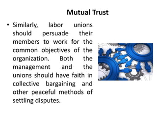 Mutual Trust
• Similarly, labor unions
should persuade their
members to work for the
common objectives of the
organization. Both the
management and the
unions should have faith in
collective bargaining and
other peaceful methods of
settling disputes.
 