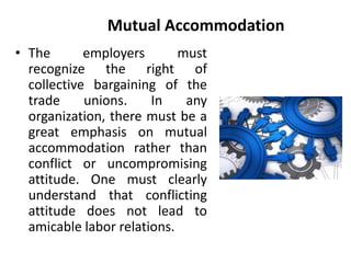 Mutual Accommodation
• The employers must
recognize the right of
collective bargaining of the
trade unions. In any
organization, there must be a
great emphasis on mutual
accommodation rather than
conflict or uncompromising
attitude. One must clearly
understand that conflicting
attitude does not lead to
amicable labor relations.
 