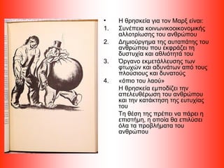 • Η θρησκεία για τον Μαρξ είναι:
1. Συνέπεια κοινωνικοοικονομικής
αλλοτρίωσης του ανθρώπου
2. Δημιούργημα της αυταπάτης του
ανθρώπου που εκφράζει τη
δυστυχία και αθλιότητά του
3. Όργανο εκμετάλλευσης των
φτωχών και αδυνάτων από τους
πλούσιους και δυνατούς
4. «όπιο του λαού»
Η θρησκεία εμποδίζει την
απελευθέρωση του ανθρώπου
και την κατάκτηση της ευτυχίας
του
Τη θέση της πρέπει να πάρει η
επιστήμη, η οποία θα επιλύσει
όλα τα προβλήματα του
ανθρώπου
 