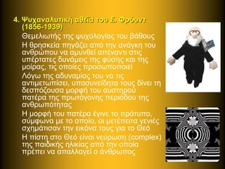 4. Ψυχαναλυτική αθεΐα του Σ. Φρόυντ4. Ψυχαναλυτική αθεΐα του Σ. Φρόυντ
(1856-1939)(1856-1939)
Θεμελιωτής της ψυχολογίας του βάθους
Η θρησκεία πηγάζει από την ανάγκη του
ανθρώπου να αμυνθεί απέναντι στις
υπέρτατες δυνάμεις της φύσης και της
μοίρας, τις οποίες προσωποποιεί
Λόγω της αδυναμίας του να τις
αντιμετωπίσει, υποσυνείδητα τους δίνει τη
δεσπόζουσα μορφή του αυστηρού
πατέρα της πρωτόγονης περιόδου της
ανθρωπότητας
Η μορφή του πατέρα έγινε το πρότυπο,
σύμφωνα με το οποίο, οι μετέπειτα γενιές
σχημάτισαν την εικόνα τους για το Θεό
Η πίστη στο Θεό είναι νεύρωση (complex)
της παιδικής ηλικίας από την οποία
πρέπει να απαλλαγεί ο άνθρωπος
 