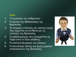 Αίτια:
1. Ο εγωισμός του ανθρώπου
2. Η άγνοια της διδασκαλίας της
θρησκείας
3. Οι ατομικές επιλογές του τρόπου ζωής
που έρχονται σε αντίθεση με τις
επιταγές της θρησκείας
4. Ο ορθολογισμός που απορρίπτει τις
πέρα από το λόγο αλήθειες
5. Η υλιστική θεώρηση του κόσμου
6. Η ασυνέπεια πίστης και ζωής μερικών
εκπροσώπων της θρησκείας
 