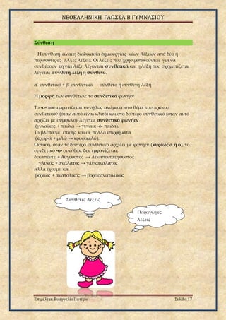 ΝΕΟΕΛΛΗΝΙΚΗ ΓΛΩΣΣΑ Β ΓΥΜΝΑΣΙΟΥ
Επιμέλεια: Ευαγγελία Πατέρα Σελίδα 17
Σύνθεση
Η σύνθεση είναι η διαδικασία δημιουργίας νέων λέξεων από δύο ή
περισσότερες άλλες λέξεις. Οι λέξεις που χρησιμοποιούνται για να
συνθέσουν τη νέα λέξη λέγονται συνθετικά και η λέξη που σχηματίζεται
λέγεται σύνθετη λέξη ή σύνθετο.
α΄ συνθετικό + β΄ συνθετικό → σύνθετο ή σύνθετη λέξη
Η μορφή των συνθέτων: το συνδετικό φωνήεν
Το -ο- που εμφανίζεται συνήθως ανάμεσα στο θέμα του πρώτου
συνθετικού (όταν αυτό είναι κλιτό) και στο δεύτερο συνθετικό (όταν αυτό
αρχίζει με σύμφωνο) λέγεται συνδετικό φωνήεν
(γυναίκες + παιδιά → γυναικ -ό- παιδα).
Το βλέπουμε επίσης και σε πολλά επιρρήματα
(κρυφ-ά + μιλώ → κρυφομιλώ).
Ωστόσο, όταν το δεύτερο συνθετικό αρχίζει με φωνήεν (κυρίως α ή ο), το
συνδετικό -ο- συνήθως δεν εμφανίζεται:
δεκαπέντε + Αύγουστος → Δεκαπενταύγουστος
γλυκός + ανάλατος → γλυκανάλατος
αλλά έχουμε και
βόρειος + ανατολικός → βορειοανατολικός
Σύνθετες λέξεις
Παράγωγες
λέξεις
 