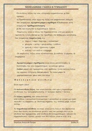 ΝΕΟΕΛΛΗΝΙΚΗ ΓΛΩΣΣΑ Β ΓΥΜΝΑΣΙΟΥ
Επιμέλεια: Ευαγγελία Πατέρα Σελίδα 19
Οι σύνθετες λέξεις της νέας ελληνικής σχηματίζονται με δύο
τρόπους:
α) Προσθέτοντας στην αρχή της λέξης ένα μορφολογικό στοιχείο,
που ονομάζεται αχώριστο μόριο ή πρόθημα. Η διαδικασία αυτή
ονομάζεται προθηματοποίηση.
β) Με την ένωση δύο ή περισσότερων λέξεων.
Παράγωγες είναι οι λέξεις που δημιουργούνται από μια ριζική (ή
πρωτότυπη ή λέξη βάσης) με την προσθήκη στο τέλος μιας κατάληξης,
που ονομάζεται παραγωγική, π.χ.
 πόρτ-α + -άρα = πορτ-άρα > ουσιαστικό
 φτωχ-ός + -ούλης = φτωχ-ούλης > επίθετο
 χρυσ-ός + -ώνω = χρυσ-ώνω > ρήμα
 απλ-ός + -ά = απλ-ά > επίρρημα
Οι παράγωγες λέξεις είναι: α) ουσιαστικά, β) επίθετα, γ) ρήματα, δ)
επιρρήματα
Αχώριστα μόρια ή προθήματα είναι λέξεις μονοσύλλαβες ή
δισύλλαβες που είτε σχηματίστηκαν τα νεότερα χρόνια
(λαϊκά μόρια) είτε προέρχονται από προθέσεις ή από άκλιτες λέξεις
της αρχαίας ελληνικής (λόγια μόρια). Τα λαϊκά μόρια δε
χρησιμοποιούνται μόνα τους στο λόγο.
Π ο λ υ λ ε κ τ ι κ ά σ ύ ν θ ε τ α
Είναι τριών ειδών:
Οι πολυσύνθετες λέξεις, που αποτελούνται από τρία ή περισσότερα
συνθετικά, π.χ. παλαιοβιβλιοπώλης (= παλαιός+ βιβλίο + πουλώ).
Οι λεξικές φράσεις, που αποτελούνται
από επίθετο + ουσιαστικό ή ουσιαστικό + ουσιαστικό σε γενική και έχουν
παγιωθεί ως εκφράσεις με ιδιαίτερη σημασία, π.χ. παιδική χαρά, λεξικό
τσέπης.
Tα παραθετικά σύνθετα, τα οποία είναι ζεύγη λέξεων που βρίσκονται
στην ίδια πτώση και συνδέονται μεταξύ τους πιο χαλαρά από ό,τι τα
σύνθετα που προέρχονται από σύνθεση δύο ή περισσότερων λέξεων. Οι
σημασιολογικές σχέσεις μεταξύ των δύο λέξεων είναι οι εξής: α) η
 