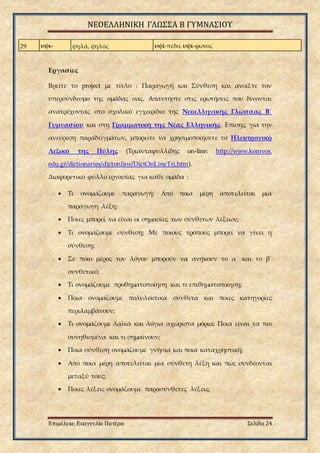 ΝΕΟΕΛΛΗΝΙΚΗ ΓΛΩΣΣΑ Β ΓΥΜΝΑΣΙΟΥ
Επιμέλεια: Ευαγγελία Πατέρα Σελίδα 24
29 υψι- ψηλά, ψηλός υψί-πεδο, υψί-φωνος
Εργασίες
Βρείτε το project με τίτλο : Παραγωγή και Σύνθεση και ανοίξτε τον
υπερσύνδεσμο της ομάδας σας. Απαντήστε στις ερωτήσεις που δίνονται
ανατρέχοντας στο σχολικό εγχειρίδιο της Νεοελληνικής Γλώσσας Β΄
Γυμνασίου και στη Γραμματική της Νέας Ελληνικής. Επίσης, για την
ανεύρεση παραδειγμάτων, μπορείτε να χρησιμοποιήσετε το Ηλεκτρονικό
Λεξικό της Πύλης (Τριανταφυλλίδης on-line: http://www.komvos.
edu.gr/dictionaries/dictonline/DictOnLineTri.htm).
Διαφορετικό φύλλο εργασίας για κάθε ομάδα :
 Τι ονομάζουμε παραγωγή; Από ποια μέρη αποτελείται μια
παράγωγη λέξη;
 Ποιες μπορεί να είναι οι σημασίες των σύνθετων λέξεων;
 Τι ονομάζουμε σύνθεση; Με ποιους τρόπους μπορεί να γίνει η
σύνθεση;
 Σε ποιο μέρος του λόγου μπορούν να ανήκουν το α΄ και το β΄
συνθετικό;
 Τι ονομάζουμε προθηματοποίηση και τι επιθηματοποίηση;
 Ποια ονομάζουμε πολυλεκτικά σύνθετα και ποιες κατηγορίες
περιλαμβάνουν;
 Τι ονομάζουμε λαϊκά και λόγια αχώριστα μόρια; Ποια είναι τα πιο
συνηθισμένα και τι σημαίνουν;
 Ποια σύνθεση ονομάζουμε γνήσια και ποια καταχρηστική;
 Από ποια μέρη αποτελείται μια σύνθετη λέξη και πώς συνδέονται
μεταξύ τους;
 Ποιες λέξεις ονομάζουμε παρασύνθετες λέξεις;
 