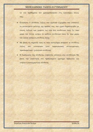 ΝΕΟΕΛΛΗΝΙΚΗ ΓΛΩΣΣΑ Β ΓΥΜΝΑΣΙΟΥ
Επιμέλεια: Ευαγγελία Πατέρα Σελίδα 26
τα νέα προθήματα που χρησιμοποιήσατε στις καινούριες λέξεις
σας;
 Εντοπίστε 5 σύνθετες λέξεις στο σχολικό εγχειρίδιο που αποτελεί
το αντικείμενο μελέτης της ομάδας σας, που έχουν δημιουργηθεί με
ένωση λέξεων και χωρίστε τες στα δύο συνθετικά τους. Σε ποιο
μέρος του λόγου ανήκει το καθένα συνθετικό τους; Σε ποιο μέρος
του λόγου ανήκει η σύνθετη λέξη;
 Με βάση τη σημασία τους σε ποια κατηγορία ανήκουν οι σύνθετες
λέξεις που εντοπίσατε (στα παρατακτικά, αντικειμενικά,
προσδιοριστικά ή κτητικά σύνθετα);
 Η διαδικασία της σύνθεσης επιβάλλει αλλαγές στα συνθετικά; Με
βάση την απάντηση στο προηγούμενο ερώτημα πρόκειται για
γνήσια ή καταχρηστική σύνθεση;
.
 