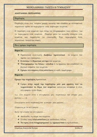 ΝΕΟΕΛΛΗΝΙΚΗ ΓΛΩΣΣΑ Β ΓΥΜΝΑΣΙΟΥ
Επιμέλεια: Ευαγγελία Πατέρα Σελίδα 27
ΔΙΑΓΡΑΜΜΑ ΠΕΡΙΛΗΨΗΣ
Περίληψη
Περίληψη είναι ένα κείμενο μικρής έκτασης που αποδίδει με σύντομο και
περιεκτικό τρόπο το περιεχόμενο ενός ευρύτερου κειμένου.
Η περίληψη ενός κειμένου έχει στόχο να πληροφορήσει τους άλλους για
το περιεχόμενο ενός κειμένου. Παρέχει μόνο τα ουσιώδη στοιχεία ενός
κειμένου και παραλείπει τα επουσιώδη. Έχει περιεχόμενο λιτό,
περιεκτικό, πυκνό και σαφές.
Πως γράφω περίληψη
Βήμα 1ο
 Προσεκτική ανάγνωση: Διαβάζω προσεκτικά το κείμενο που
πρέπει να «πυκνώσω».
 Εντοπίζω το θεματικό κέντρο του κειμένου.
 Υπογραμμίζω τις λέξεις – κλειδιά ή τις φράσεις που αποδίδουν τα
βασικά νοήματα του κειμένου.
 Γράφω σύντομους πλαγιότιτλους σε κάθε παράγραφο.
Βήμα 2ο
Γράφω την περίληψη προσεκτικά.
 Γράφω στην αρχή της περίληψης μου μια φράση που να
παρουσιάζει το θέμα του κειμένου κάνοντας αναφορά ή στον
συγγραφέα ή στο θέμα,
π.χ. Στο κείμενο αυτό ο συγγραφέας μας παρουσιάζει την ιστορία μιας
φώκιας ……ή
Στο κείμενο αυτό παρουσιάζεται η ιστορία μιας φώκιας……
Σύμφωνα με το συγγραφέα ……
Κατά την άποψη του συγγραφέα….
 Ακολουθώ τη σειρά του κειμένου
 Συνδέω τους πλαγιότιτλους με συνδετικές λέξεις.
 Το ύφος είναι πληροφοριακό όχι ερμηνευτικό ή σχολιαστικό.
 