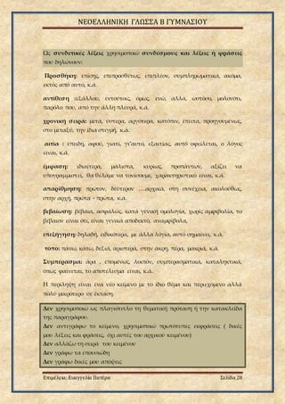 ΝΕΟΕΛΛΗΝΙΚΗ ΓΛΩΣΣΑ Β ΓΥΜΝΑΣΙΟΥ
Επιμέλεια: Ευαγγελία Πατέρα Σελίδα 28
Ως συνδετικές λέξεις χρησιμοποιώ συνδέσμους και λέξεις ή φράσεις
που δηλώνουν:
Προσθήκη: επίσης, επιπροσθέτως, επιπλέον, συμπληρωματικά, ακόμα,
εκτός από αυτό, κ.ά.
αντίθεση :εξάλλου, εντούτοις, όμως, ενώ, αλλά, ωστόσο, μολονότι,
παρόλο που, από την άλλη πλευρά, κ.ά.
χρονική σειρά: μετά, ύστερα, αργότερα, κατόπιν, έπειτα, προηγουμένως,
στο μεταξύ, την ίδια στιγμή, κ.ά.
αιτία : επειδή, αφού, γιατί, γι’αυτό, εξαιτίας, αυτό οφείλεται, ο λόγος
είναι, κ.ά.
έμφαση: ιδιαίτερα, μάλιστα, κυρίως, προπάντων, αξίζει να
υπογραμμιστεί, θα θέλαμε να τονίσουμε, χαρακτηριστικό είναι, κ.ά.
απαρίθμηση: πρώτον, δεύτερον ….αρχικά, στη συνέχεια, ακολούθως,
στην αρχή, πρώτα - πρώτα, κ.ά.
βεβαίωση: βέβαια, ασφαλώς, κατά γενική ομολογία, χωρίς αμφιβολία, το
βέβαιον είναι ότι, είναι γενικά αποδεκτό, αναμφίβολα,
επεξήγηση: δηλαδή, ειδικότερα, με άλλα λόγια, αυτό σημαίνει, κ.ά.
τόπο: πάνω, κάτω, δεξιά, αριστερά, στην άκρη, πέρα, μακριά, κ.ά.
Συμπέρασμα: άρα , επομένως, λοιπόν, συμπερασματικά, καταληκτικά,
όπως φαίνεται, το αποτέλεσμα είναι, κ.ά.
Η περίληψη είναι ένα νέο κείμενο με το ίδιο θέμα και περιεχόμενο αλλά
πολύ μικρότερο σε έκταση.
Δεν χρησιμοποιώ ως πλαγιότιτλο τη θεματική πρόταση ή την κατακλείδα
της παραγράφου.
Δεν αντιγράφω το κείμενο, χρησιμοποιώ πρωτότυπες εκφράσεις ( δικές
μου λέξεις και φράσεις, όχι αυτές του αρχικού κειμένου)
Δεν αλλάζω τη σειρά του κειμένου
Δεν γράφω τα επουσιώδη
Δεν γράφω δικές μου απόψεις
 