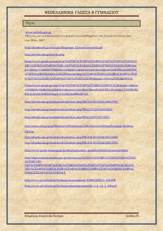 ΝΕΟΕΛΛΗΝΙΚΗ ΓΛΩΣΣΑ Β ΓΥΜΝΑΣΙΟΥ
Επιμέλεια: Ευαγγελία Πατέρα Σελίδα 29
Πηγές
www.minedu.gov.gr
Οδηγίες για τη διδασκαλία τωνφιλολογικώνμαθημάτων στο Γυμνάσιο για το σχολ.
έτος 2016 – 2017
http://ebooks.edu.gr/info/cps/3deppsaps_GlossasGimnasiou.pdf
http://ebooks.edu.gr/new/ps.php
https://www.google.gr/search?q=%CE%B1%CE%BD%CE%B8%CF%81%CF%89%CF%80%CE
%B1%CE%BA%CE%B9%CE%B1+%CF%83%CE%BA%CE%B9%CF%84%CF%83%CE%B1&es
pv=2&biw=1164&bih=844&tbm=isch&tbo=u&source=univ&sa=X&ved=0ahUKEwinnMDXhP
vPAhXDtxQKHTIkAhIQsAQIGQ#tbm=isch&q=%CF%86%CE%B9%CE%BB%CE%BF%CE%B
9+%CF%83%CE%BA%CE%B9%CF%84%CF%83%CE%B1&imgrc=AYnvscUDCtIg6M%3A
https://www.google.gr/search?q=%CF%86%CE%B9%CE%BB%CE%B9%CE%B1&espv=2&biw
=1164&bih=844&tbm=isch&tbo=u&source=univ&sa=X&ved=0ahUKEwiNvazJgvvPAhXBvBQ
KHcYjAbcQsAQIGQ#imgrc=V7sXECImeD4bsM%3A
http://ebooks.edu.gr/modules/ebook/show.php/DSGYM-B110/244/1806,5795/
http://ebooks.edu.gr/modules/ebook/show.php/DSGL105/229/1692,5423/
http://ebooks.edu.gr/modules/ebook/show.php/DSGL103/57/437,1653/
http://users.sch.gr/ipap/Ellinikos%20Politismos/Yliko/Theoria%20Nea/Paragogi-Sinthesi-
NE.htm
http://ebooks.edu.gr/modules/ebook/show.php/DSGYM-B110/244/1803,5840/
http://ebooks.edu.gr/modules/ebook/show.php/DSGYM-B110/244/1805,5791/
http://www.greek-language.gr/greekLang/modern_greek/tools/lexica/triantafyllides/
http://digitalschool.minedu.gov.gr/info/newps/%CE%93%CE%BB%CF%8E%CF%83%CF%83
%CE%B1%20-
%20%CE%9B%CE%BF%CE%B3%CE%BF%CF%84%CE%B5%CF%87%CE%BD%CE%AF%CE
%B1/%CE%9D%CE%B5%CE%BF%CE%B5%CE%BB%CE%BB%CE%B7%CE%BD%CE%B9%C
E%BA%CE%AE%20%CE%93%CE
http://www.pi-schools.gr/books/gymnasio/glossa_b/EKPAIDEU/1-104.PDF
http://www.pi-schools.gr/books/gymnasio/grammatiki_a_b_c/s_1_200.pdf
 