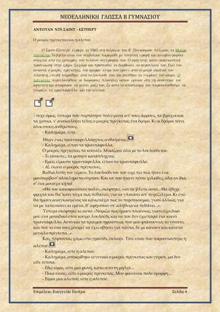 ΝΕΟΕΛΛΗΝΙΚΗ ΓΛΩΣΣΑ Β ΓΥΜΝΑΣΙΟΥ
Επιμέλεια: Ευαγγελία Πατέρα Σελίδα 4
ΑΝΤΟΥΑΝ ΝΤΕ ΣΑΙΝΤ - ΕΞΥΠΕΡΥ
Ο μικρός πρίγκιπαςκαι η αλεπού
Ο Σαιντ-Εξυπερύ έγραψε το 1943, στη διάρκεια του Β' Παγκόσμιου πόλεμου, το Μικρό
πρίγκιπα.Το βιβλίο είναι ένα συμβολικό παραμύθι με ποιητική γραφή και αυτοβιογραφικά
στοιχεία από τις εμπειρίες του πιλότου συγγραφέα του. Ο αφηγητής κάνει αναγκαστική
προσγείωση στην έρημο Σαχάρα και προσπαθεί να διορθώσει το αεροπλάνο του. Εκεί τον
συναντά ο μικρός πρίγκιπας, ένα όμορφο αγόρι που έφυγε από το μικρό ιδιωτικό του
πλανήτη, επειδή πικράθηκε από το λουλούδι του, και βάλθηκε να γνωρίσει τον κόσμο. Ο
πρίγκιπας περιπλανήθηκε σε διάφορους πλανήτες ώσπου έφτασε στη γη, συνάντησε τον
αφηγητή και αποφάσισε να μείνει μαζί του. Σε αυτό το απόσπασμα τον παρακολουθούμε να
γνωρίζει τα τριαντάφυλλα και την αλεπού.
Έτυχε όμως, ύστερα που περπάτησε πολύ μέσα απ' τους άμμους, τα βράχια και
τα χιόνια, ν' ανακαλύψει τέλος ο μικρός πρίγκιπας ένα δρόμο. Κι οι δρόμοι πάνε
όλοι στους ανθρώπους.
- Καλημέρα, είπε.
Ήταν ένας τριανταφυλλόκηπος ανθισμένος.
- Καλημέρα, είπαν τα τριαντάφυλλα.
Ο μικρός πρίγκιπας τα κοίταξε.Μοιάζανε όλα με το λουλούδι του.
- Τι είσαστε;, τα ρώτησε κατάπληχτος.
- Εμείς είμαστε τριαντάφυλλα, είπαν τα τριαντάφυλλα.
- Α!, έκανε ο μικρός πρίγκιπας.
Βαθιά λύπη τον γέμισε. Το λουλούδι του τού είχε πει πως ήταν ένα
μονάκριβο σ' ολόκληρο το σύμπαν. Και να που ήτανε πέντε χιλιάδες, όλα τα ίδια,
σ' ένα μονάχα κήπο!
«Θα του κακοφαινόταν πολύ»,σκέφτηκε,«αν το 'βλεπε αυτό...Θα έβηχε
φριχτά και θα 'κανε τάχα πως πεθαίνει,για να γλιτώσει απ' το ρεζίλεμα.Κι εγώ
θα ήμουν αναγκασμένος να κάνωτάχα πως το περιποιούμαι, γιατί αλλιώς, για
να με ταπεινώσει κι εμένα, θ' αφηνόταν στ' αλήθεια να πεθάνει...».
Ύστερα σκέφτηκε κι αυτό: «Νόμιζα πως ήμουν πλούσιος,γιατί είχα δικό
μου ένα μοναδικό στον κόσμο λουλούδι,και να που δεν έχωπαρά ένα κοινό
τριαντάφυλλο.Αυτό και τα τρία μου ηφαίστεια, που μου φτάνουν ως το γόνατο,
και που το ένα τους μπορεί να έχει σβήσει για πάντα, δε με κάνουν και κανένα
μεγάλο πρίγκιπα...».
Και, πέφτοντας χάμω στο γρασίδι, έκλαψε. Τότε είναι που παρουσιάστηκε η
αλεπού.
- Καλημέρα, είπε η αλεπού.
- Καλημέρα, αποκρίθηκε ευγενικά ο μικρός πρίγκιπας και γύρισε, μα δεν
είδε τίποτα.
- Εδώ είμαι, είπε μια φωνή, κάτω από τη μηλιά...
- Ποια είσαι;,είπε ο μικρός πρίγκιπας. Μου φαίνεσαι πολύ όμορφη...
- Είμαι μια αλεπού, είπε η αλεπού.
 