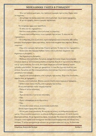 ΝΕΟΕΛΛΗΝΙΚΗ ΓΛΩΣΣΑ Β ΓΥΜΝΑΣΙΟΥ
Επιμέλεια: Ευαγγελία Πατέρα Σελίδα 5
- Έλα να παίξεις μαζί μου, της πρότεινε ο μικρός πρίγκιπας. Είμαι τόσο
λυπημένος...
- Δεν μπορώ να παίξωμαζί σου, είπε η αλεπού. Δε μ' έχουν ημερώσει.
- Α! με συγχωρείς, έκανε ο μικρός πρίγκιπας.
Το σκέφτηκε όμως και πρόσθεσε:
- Τι πάει να πει «ημερώσει»;
- Εσύ δεν είσαι αποδώ, είπε η αλεπού, τι γυρεύεις;
- Γυρεύωτους ανθρώπους, είπε ο μικρός πρίγκιπας. Τι πάει να πει
«ημερώσει»;
- Οι άνθρωποι, είπε η αλεπού,έχουν τουφέκια και κυνηγούνε. Μεγάλος
μπελάς! Ανατρέφουν όμως και κότες. Αυτό είναι το μόνο τους όφελος. Κότες
γυρεύεις;
- Όχι, είπε ο μικρός πρίγκιπας. Γυρεύωφίλους. Τι πάει να πει «ημερώσει»;
- Είναι κάτι που παραμελήθηκε πολύ, είπε η αλεπού. Σημαίνει «να
δημιουργείς δεσμούς...».
- Να δημιουργείς δεσμούς;
- Βέβαια, είπε η αλεπού.Για μένα, ακόμα δεν είσαι παρά ένα αγοράκι
εντελώς όμοιο μ' άλλα εκατό χιλιάδες αγοράκια.Και δε σ' έχωανάγκη. Μήτε κι
εσύ μ' έχεις ανάγκη. Για σένα, δεν είμαι παρά μια αλεπού όμοια μ' εκατό
χιλιάδες αλεπούδες. Αν όμως με ημερώσεις, ο ένας θα έχει την ανάγκη του
άλλου. Για μένα εσύ θα είσαι μοναδικός στον κόσμο. Για σένα εγώθα είμαι
μοναδική στον κόσμο...
- Αρχίζωνα καταλαβαίνω, είπε ο μικρός πρίγκιπας. Ξέρωένα λουλούδι...,
νομίζω πως με ημέρωσε...
Γίνεται, είπε η αλεπού. Βλέπει κανείς στη Γη τόσα περίεργα πράματα...
- Ω! δεν είναι πάνωστη Γη, είπε ο μικρός πρίγκιπας.
Η αλεπού φάνηκε πολύ παραξενεμένη:
- Πάνω σ' άλλο πλανήτη;
- Ναι.
- Έχει κυνηγούς σ' αυτό τον πλανήτη;
- Όχι.
- Πολύ ενδιαφέρον αυτό. Και κότες;
- Όχι.
- Τίποτα δεν είναι τέλειο, αναστέναξε η αλεπού.
Ξαναγύρισε όμως στην ιδέα της:
- Η ζωή μου είναι μονότονη. Κυνηγάωτις κότες, οι άνθρωποι κυνηγούν
εμένα. Όλες οι κότες μοιάζουν, κι όλοι οι άνθρωποι μοιάζουν. Γι' αυτό λοιπόν
βαριέμαι κάπως. Αν με ημερώσεις όμως, η ζωή μου θα είναι σαν ηλιόλουστη. Θα
γνωρίσω έναν κρότο από πατήματα που θα είναι διαφορετικός απ' όλους τους
άλλους. Τ' άλλα πατήματα με κάνουν να χώνομαι κάτωαπ' τη γη. Το δικό σου
 