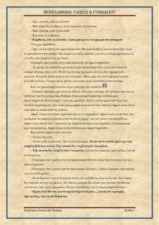 ΝΕΟΕΛΛΗΝΙΚΗ ΓΛΩΣΣΑ Β ΓΥΜΝΑΣΙΟΥ
Επιμέλεια: Ευαγγελία Πατέρα Σελίδα 7
- Ναι, σωστά, είπε η αλεπού.
- Μα τώρα θα κλάψεις!, είπε ο μικρός πρίγκιπας.
- Ναι, σωστά, είπε η αλεπού.
- Και τότε τι κέρδισες;
- Κέρδισα, είπε η αλεπού, γιατί μου μένει το χρώμα του σταριού.
Ύστερα πρόσθεσε:
- Άμε να ξαναδείς τα τριαντάφυλλα. Θα καταλάβεις πως το δικό σου είναι
το μοναδικό στον κόσμο. Να περάσεις πάλι αποδώ, για να μ' αποχαιρετήσεις, κι
εγώ θα σου χαρίσωένα μυστικό.
Ο μικρός πρίγκιπας πήγε και ξαναείδε τα τριαντάφυλλα:
- Δε μοιάζετε καθόλου με το δικό μου τριαντάφυλλο, εσείς δεν είσαστε
ακόμα τίποτα, τους είπε. Κανένας δε σας ημέρωσε κι εσείς δεν ημερώσατε
κανένα. Είσαστε όπως ήταν η αλεπού μου. Ήταν μια αλεπού όμοια μ' εκατό
χιλιάδες άλλες.Γίναμε όμως φίλοι, και τώρα είναι μοναδική στον κόσμο.
Και τα τριαντάφυλλα δεν είχαν μούτρα να σταθούν.
- Είσαστε όμορφα, μα είσαστε άδεια, τους είπε ακόμη. Δεν μπορεί κανείς να
πεθάνει για το χατίρι σας.Βέβαια,ένας κοινός διαβάτης,το δικό μου
τριαντάφυλλο θα το νόμιζε πως σας μοιάζει. Αλλά εκείνο μόνο του έχει πιο
πολλή σημασία απ' όλα εσάς μαζί, αφού είναι αυτό που πότισα. Αφού είναι αυτό
που έβαλα κάτωαπό τη γυάλα.
Αφού είναι αυτό που προστάτεψα με το παραβάν. Αφού είναι αυτό που του
σκότωσα τις κάμπιες (εκτός από τις δυο ή τρεις, για να γίνουν πεταλούδες).
Αφού είναι αυτό που τ' άκουσα να παραπονιέται ή να κομπάζει ή καμιά φορά
και να σωπαίνει. Αφού είναι αυτό το δικό μου τριαντάφυλλο.
Και ξαναγύρισε στην αλεπού:
- Αντίο, της είπε.
- Αντίο, είπε η αλεπού. Να το μυστικό μου. Είναι πολύ απλό: μόνο με την
καρδιά βλέπεις καλά. Την ουσία δεν τη βλέπουν τα μάτια.
- Την ουσία δεν τη βλέπουν τα μάτια, ξαναείπε ο μικρός πρίγκιπας,για να
το θυμάται.
- Ο καιρός που έχασες για το τριαντάφυλλό σου είναι που το κάνει να έχει
τόση σημασία.
- Ο καιρός που έχασα για το τριαντάφυλλό μου..., έκανε ο μικρός πρίγκιπας,
για να το θυμάται.
- Οι άνθρωποι έχουν ξεχάσει τούτη την αλήθεια, είπε η αλεπού. Εσύ όμως
δεν πρέπει να την ξεχάσεις. Απ' εδώκι εμπρός θα είσαι για πάντα υπεύθυνος
για εκείνο που έχεις ημερώσει. Είσαι υπεύθυνος για το τριαντάφυλλό σου...
- Είμαι υπεύθυνος για το τριαντάφυλλό μου..., ξαναείπε ο μικρός
πρίγκιπας, για να το θυμάται.
 