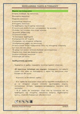 ΝΕΟΕΛΛΗΝΙΚΗ ΓΛΩΣΣΑ Β ΓΥΜΝΑΣΙΟΥ
Επιμέλεια: Ευαγγελία Πατέρα Σελίδα 8
Θέματα για επεξεργασία
Ιστορική αναδρομή της οικογένειας
Εκτεταμένη οικογένεια
Πυρηνική οικογένεια
Η παλαιότερη οικογένεια
Η σύγχρονη οικογένεια
Τα προβλήματα της σύγχρονης οικογένειας
Η τεχνολογική ανάπτυξη και ο καταμερισμός της εργασίας
Η είσοδος της γυναίκας στην αγορά εργασίας
Αγχωτικοί ρυθμοί ζωής
Ο καταναλωτισμός
Τα οικονομικά προβλήματα
Η απομάκρυνση απ’ τη φύση
Ο ατομισμός του σύγχρονου ανθρώπου
Η ανδροκρατική μορφή της οικογένειας
Οι οικογενειακοί δεσμοί διαβρώνονται λόγω της πολύχρονης εξάρτησης
των νέων από τους γονείς
Το χάσμα των γενεών (έλλειψη διαλόγου και συγκρούσεις).
Η φιλία στην εποχή μας διέρχεται κρίση
Οι φίλοι η άλλη μου οικογένεια
Ο καλύτερός μου φίλος
Διαθεματική εργασία
Χωρισμένοι σε ομάδες επιχειρήστε να συγκεντρώσετε υλικό για:
«Η οικογένεια παλιότερα και σήμερα». Διαμορφώστε ένα φάκελο
υλικού στον οποίο να περιγράφεται η πορεία της οικογένειας στην
Ελλάδα τον 20ό αιώνα.
• Χωριστείτε σε δύο βασικές ομάδες:
– Η α΄ ομάδα θα αναζητήσει υλικό από το παρελθόν συνδυάζοντάς το
με τα σύγχρονα ιστορικά γεγονότα (φωτογραφίες, κείμενα,
«γενεαλογικά δέντρα», προφορικές-ηχογραφημένες διηγήσεις από
παππούδες
– Η β΄ ομάδα θα αναζητήσει υλικό από τη λειτουργία και τα
προβλήματα της σύγχρονης οικογένειας (κείμενα, δημοσιευμένες
έρευνες, υλικό από διαφορετικά είδη οικογενειών
 