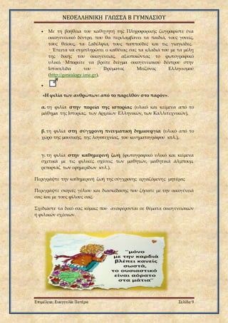 ΝΕΟΕΛΛΗΝΙΚΗ ΓΛΩΣΣΑ Β ΓΥΜΝΑΣΙΟΥ
Επιμέλεια: Ευαγγελία Πατέρα Σελίδα 9
 Με τη βοήθεια του καθηγητή της Πληροφορικής ζωγραφίστε ένα
οικογενειακό δέντρο, που θα περιλαμβάνει τα παιδιά, τους γονείς,
τους θείους, τα ξαδέλφια, τους παππούδες και τις γιαγιάδες.
• Έπειτα να συμπληρώσει ο καθένας σας τα κλαδιά του με τα μέλη
της δικής του οικογένειας, αξιοποιώντας το φωτογραφικό
υλικό. •Μπορείτε να βρείτε δείγμα οικογενειακού δέντρου στην
Ιστοσελίδα του Ιδρύματος Μείζονος Ελληνισμού
(http://genealogy.ime.gr).

«Η φιλία των ανθρώπων: από το παρελθόν στο παρόν».
α. τη φιλία στην πορεία της ιστορίας (υλικό και κείμενα από το
μάθημα της Ιστορίας, των Αρχαίων Ελληνικών, των Καλλιτεχνικών),
β. τη φιλία στη σύγχρονη πνευματική δημιουργία (υλικό από το
χώρο της μουσικής, της λογοτεχνίας, του κινηματογράφου κτλ.),
γ. τη φιλία στην καθημερινή ζωή (φωτογραφικό υλικό και κείμενα
σχετικά με τις φιλικές σχέσεις των μαθητών, μαθητικά άλμπουμ,
ρεπορτάζ των εφημερίδων κτλ.).
Περιγράψτε την καθημερινή ζωή της σύγχρονης εργαζόμενης μητέρας
Περιγράψτε σκηνές γέλιου και διασκέδασης που ζήσατε με την οικογένειά
σας και με τους φίλους σας.
Σχεδιάστε τα δικό σας κόμικς που αναφέρονται σε θέματα οικογενειακών
ή φιλικών σχέσεων.
 
