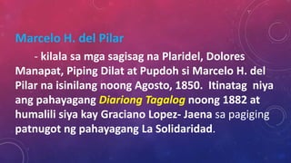 Marcelo H. del Pilar
- kilala sa mga sagisag na Plaridel, Dolores
Manapat, Piping Dilat at Pupdoh si Marcelo H. del
Pilar na isinilang noong Agosto, 1850. Itinatag niya
ang pahayagang Diariong Tagalog noong 1882 at
humalili siya kay Graciano Lopez- Jaena sa pagiging
patnugot ng pahayagang La Solidaridad.
 