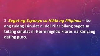 3. Sagot ng Espanya sa Hikbi ng Pilipinas – ito
ang tulang isinulat ni del Pilar bilang sagot sa
tulang sinulat ni Herminigildo Flores na kanyang
dating guro.
 