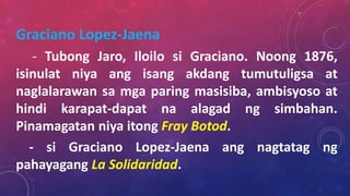 Graciano Lopez-Jaena
- Tubong Jaro, Iloilo si Graciano. Noong 1876,
isinulat niya ang isang akdang tumutuligsa at
naglalarawan sa mga paring masisiba, ambisyoso at
hindi karapat-dapat na alagad ng simbahan.
Pinamagatan niya itong Fray Botod.
- si Graciano Lopez-Jaena ang nagtatag ng
pahayagang La Solidaridad.
 