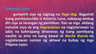Antonio Luna
- gumamit siya ng sagisag na Taga-ilog. Bagamat
isang parmasiyutiko si Antonio Luna, nakapag-ambag
din siya sa larangan ng panitikan. Ilan sa mga akdang
naisulat niya ay ang Impresiones na naglalarawan sa
labis na kahirapang dinaranas ng isang pamilyang
naulila sa ama na isang kawal at Noche Buena na
naglalarawan naman ng aktwal na buhay ng mga
Pilipino noon.
 