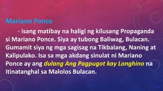 Mariano Ponce
- isang matibay na haligi ng kilusang Propaganda
si Mariano Ponce. Siya ay tubong Baliwag, Bulacan.
Gumamit siya ng mga sagisag na Tikbalang, Naning at
Kalipulako. Isa sa mga akdang sinulat ni Mariano
Ponce ay ang dulang Ang Pagpugot kay Longhino na
itinatanghal sa Malolos Bulacan.
 