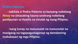Pedro Paterno
- nakilala si Pedro Paterno sa kanyang nobelang
Ninay na sinasabing kauna-unahang nobelang
panlipunan sa Kastila na sinulat ng isang Pilipino.
- isang tunay na manunulat na manunulat na
masigasig na tagapagpalaganap ng damdaming
makabayan ng mga Pilipino.
 