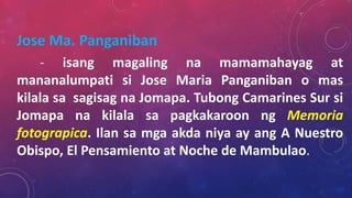 Jose Ma. Panganiban
- isang magaling na mamamahayag at
mananalumpati si Jose Maria Panganiban o mas
kilala sa sagisag na Jomapa. Tubong Camarines Sur si
Jomapa na kilala sa pagkakaroon ng Memoria
fotograpica. Ilan sa mga akda niya ay ang A Nuestro
Obispo, El Pensamiento at Noche de Mambulao.
 