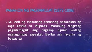 PANAHON NG PAGKAMULAT (1872-1896)
 Sa loob ng mahabang panahong pananakop ng
mga kastila sa Pilipinas, maraming tangkang
paghihimagsik ang naganap ngunit walang
nagtagumpay sapagkat iba-iba ang layunin ng
bawat isa.
 