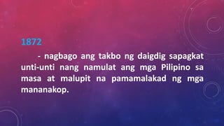 1872
- nagbago ang takbo ng daigdig sapagkat
unti-unti nang namulat ang mga Pilipino sa
masa at malupit na pamamalakad ng mga
mananakop.
 
