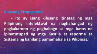 Kilusang Propaganda
- ito ay isang kilusang itinatag ng mga
Pilipinong intelektwal na naghahangad ng
pagkakaroon ng pagbabago sa mga batas na
ipinatutupad ng mga Kastila at reporma sa
Sistema ng kanilang pamamahala sa Pilipinas.
 