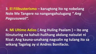 3. El Filibusterismo – karugtong ito ng nobelang
Nole Me Tangere na nangangahulugang “ Ang
Pagsusuwail”.
4. Mi Ultimo Adios ( Ang Huling Paalam ) – ito ang
itinuturing na kahuli-hulihang akdang naisulat ni
Rizal. Ang kauna-unahang nagsalin ng tulang ito sa
wikang Tagalog ay si Andres Bonifacio.
 