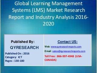 Global Learning Management
Systems (LMS) Market Research
Report and Industry Analysis 2016-
2020
Published By:
QYRESEARCH
Published On : 2016
Category: ICT
Pages : 130-180
Contact US:
Web: www.qyresearchreports.com
Email: sales@qyresearchreports.com
Toll Free : 866-997-4948 (USA-
CANADA)
 