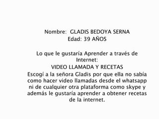 Nombre: GLADIS BEDOYA SERNA
Edad: 39 AÑOS
Lo que le gustaría Aprender a través de
Internet:
VIDEO LLAMADA Y RECETAS
Escogí a la señora Gladis por que ella no sabía
como hacer video llamadas desde el whatsapp
ni de cualquier otra plataforma como skype y
además le gustaría aprender a obtener recetas
de la internet.