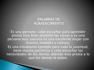 PALABRAS DE
AGRADECIMIENTO
Es una persona sabe escuchar para aprender
presta muy bien atención las clases y es una
persona muy juiciosa es una excelente mujer con
buenos modales y cultura.
Es una estudiante ejemplo para toda la juventud,
tiene mucha paciencia y sabe escuchar las
necesidades de los demás además esta presta a lo
que los demás le pidan.