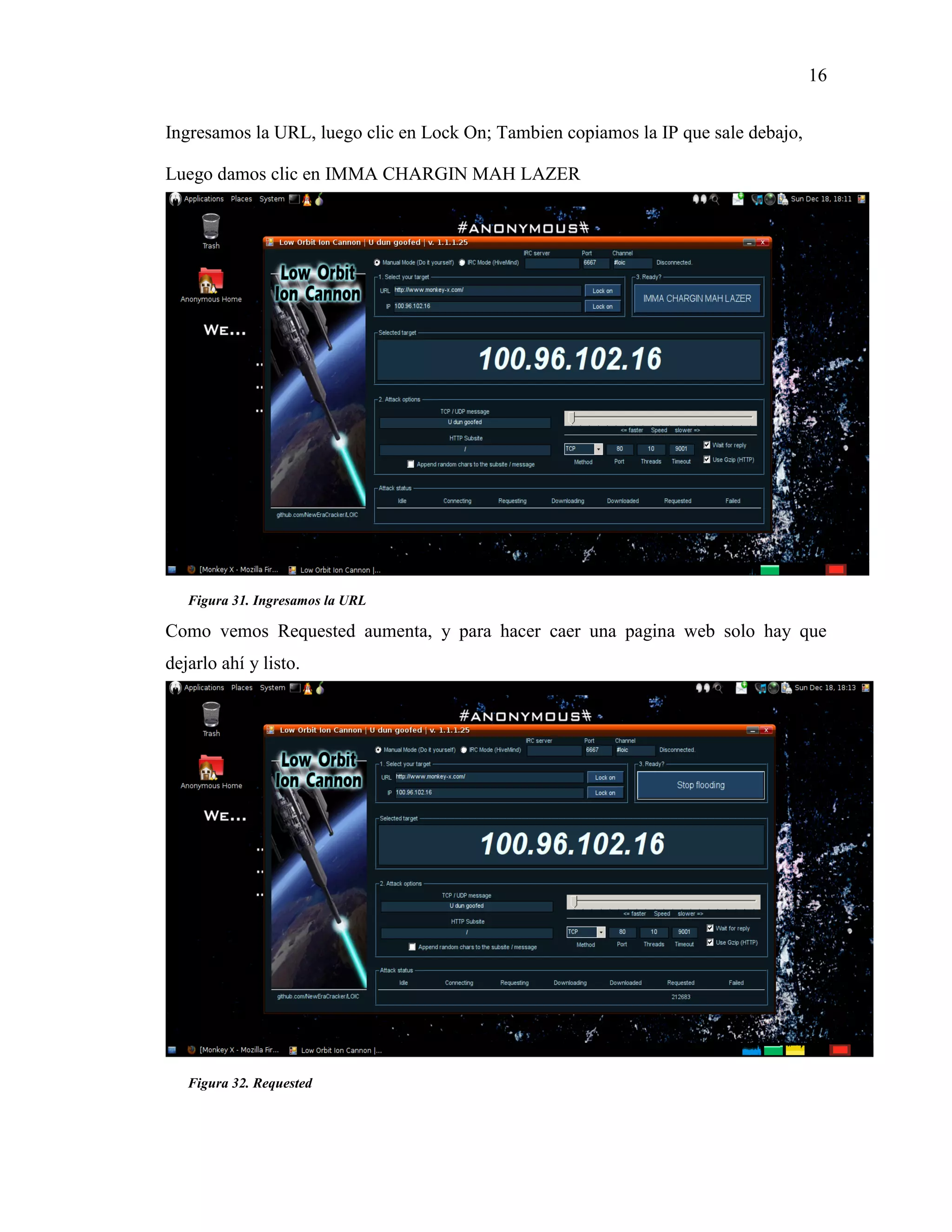 16
Figura 31. Ingresamos la URL
Figura 32. Requested
Ingresamos la URL, luego clic en Lock On; Tambien copiamos la IP que sale debajo,
Luego damos clic en IMMA CHARGIN MAH LAZER
Como vemos Requested aumenta, y para hacer caer una pagina web solo hay que
dejarlo ahí y listo.
 