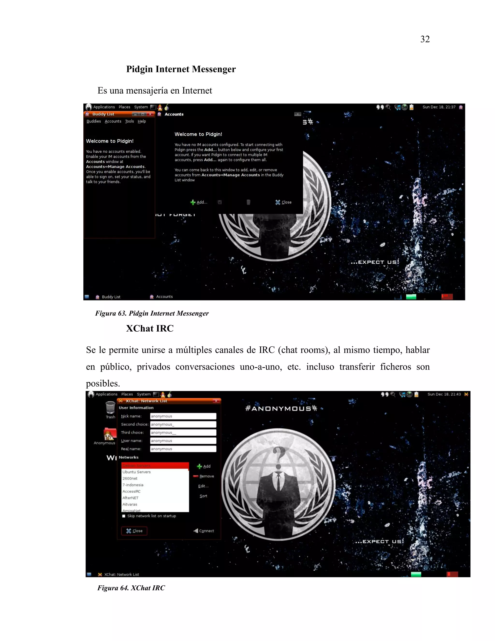 32
Figura 64. XChat IRC
Figura 63. Pidgin Internet Messenger
Pidgin Internet Messenger
Es una mensajería en Internet
XChat IRC
Se le permite unirse a múltiples canales de IRC (chat rooms), al mismo tiempo, hablar
en público, privados conversaciones uno-a-uno, etc. incluso transferir ficheros son
posibles.
 