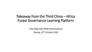 Takeaway from the Third China – Africa
Forest Governance Learning Platform
Rito Mabunda (WWF Mozambique)
Beijing, 25th October 2016
 
