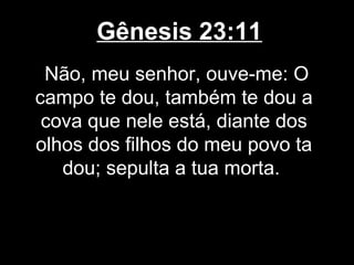 Gênesis 23:11
Não, meu senhor, ouve-me: O
campo te dou, também te dou a
cova que nele está, diante dos
olhos dos filhos do meu povo ta
dou; sepulta a tua morta.
 