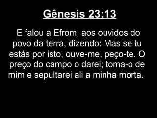 Gênesis 23:13
E falou a Efrom, aos ouvidos do
povo da terra, dizendo: Mas se tu
estás por isto, ouve-me, peço-te. O
preço do campo o darei; toma-o de
mim e sepultarei ali a minha morta.
 