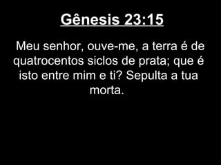 Gênesis 23:15
Meu senhor, ouve-me, a terra é de
quatrocentos siclos de prata; que é
isto entre mim e ti? Sepulta a tua
morta.
 