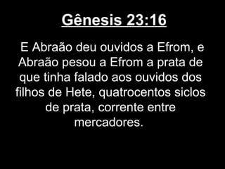 Gênesis 23:16
E Abraão deu ouvidos a Efrom, e
Abraão pesou a Efrom a prata de
que tinha falado aos ouvidos dos
filhos de Hete, quatrocentos siclos
de prata, corrente entre
mercadores.
 