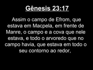 Gênesis 23:17
Assim o campo de Efrom, que
estava em Macpela, em frente de
Manre, o campo e a cova que nele
estava, e todo o arvoredo que no
campo havia, que estava em todo o
seu contorno ao redor,
 