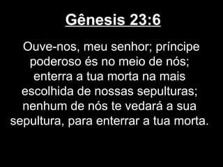 Gênesis 23:6
Ouve-nos, meu senhor; príncipe
poderoso és no meio de nós;
enterra a tua morta na mais
escolhida de nossas sepulturas;
nenhum de nós te vedará a sua
sepultura, para enterrar a tua morta.
 