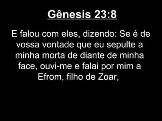 Gênesis 23:8
E falou com eles, dizendo: Se é de
vossa vontade que eu sepulte a
minha morta de diante de minha
face, ouvi-me e falai por mim a
Efrom, filho de Zoar,
 