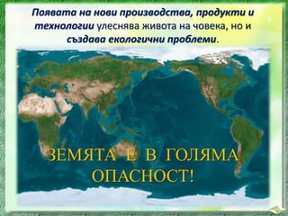 ЗЕМЯТА Е В ГОЛЯМА
ОПАСНОСТ!
Появата на нови производства, продукти и
технологии улеснява живота на човека, но и
създава екологични проблеми.
 