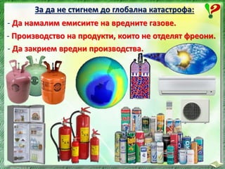 За да не стигнем до глобална катастрофа:
- Да намалим емисиите на вредните газове.
- Да закрием вредни производства.
- Производство на продукти, които не отделят фреони.
 