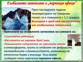 Глобалното затопляне и „парников ефект”
През последните години
температурата на Северния
полюс се е повишила с 1,1 градуса.
България е сред най-засегнатите
от глобалното затопляне.
Причините за глобалното затопляне на климата са:
- Слънчевата радиация;
- Повишеното съдържание на парникови газове
в атмосферата, които се отделят от фабриките,
автомобилите и домакинствата, използващи за
отопление дърва и въглища. Тези газове
създават така наречения парников ефект.
- Изсичането на огромен брой гори;
 